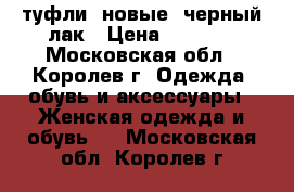 туфли  новые  черный лак › Цена ­ 1 000 - Московская обл., Королев г. Одежда, обувь и аксессуары » Женская одежда и обувь   . Московская обл.,Королев г.